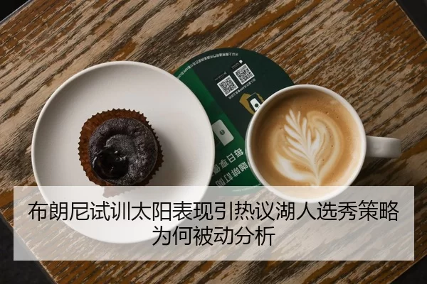 布朗尼试训太阳表现引热议湖人选秀策略为何被动分析