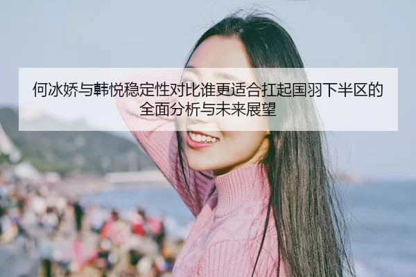 何冰娇与韩悦稳定性对比谁更适合扛起国羽下半区的全面分析与未来展望