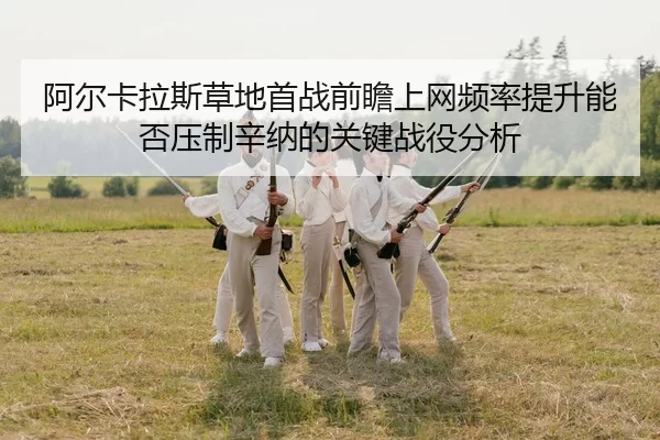 阿尔卡拉斯草地首战前瞻上网频率提升能否压制辛纳的关键战役分析