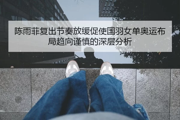 陈雨菲复出节奏放缓促使国羽女单奥运布局趋向谨慎的深层分析