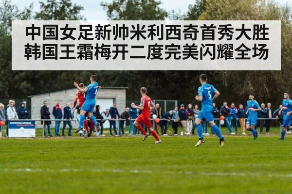 中国女足新帅米利西奇首秀大胜韩国王霜梅开二度完美闪耀全场