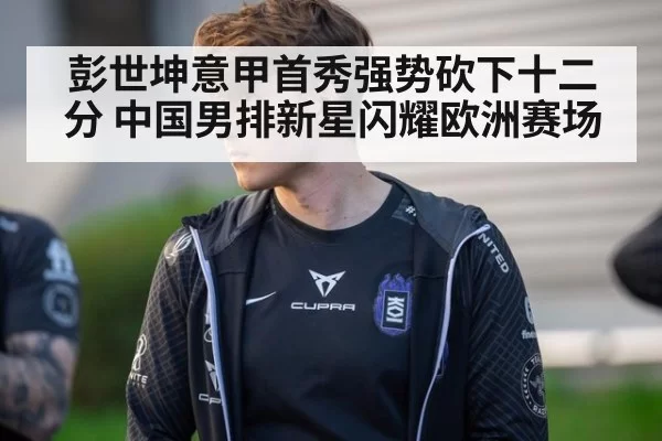 彭世坤意甲首秀强势砍下十二分 中国男排新星闪耀欧洲赛场