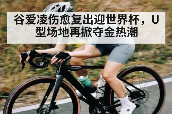谷爱凌伤愈复出迎世界杯，U型场地再掀夺金热潮